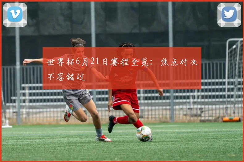 世界杯6月21日赛程全览:焦点对决不容错过
