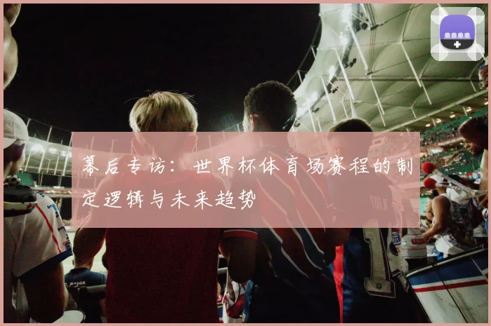 幕后专访：世界杯体育场赛程的制定逻辑与未来趋势