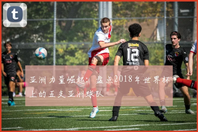 亚洲力量崛起：盘点2018年世界杯上的五支亚洲球队