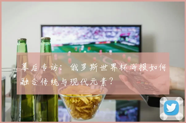 幕后专访：俄罗斯世界杯海报如何融合传统与现代元素？