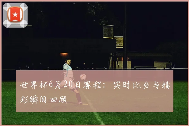 世界杯6月20日赛程:实时比分与精彩瞬间回顾
