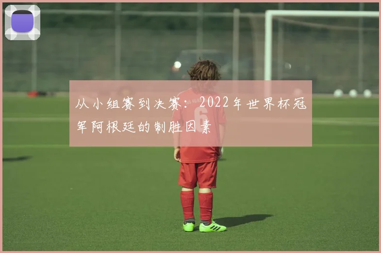 从小组赛到决赛:2022年世界杯冠军阿根廷的制胜因素