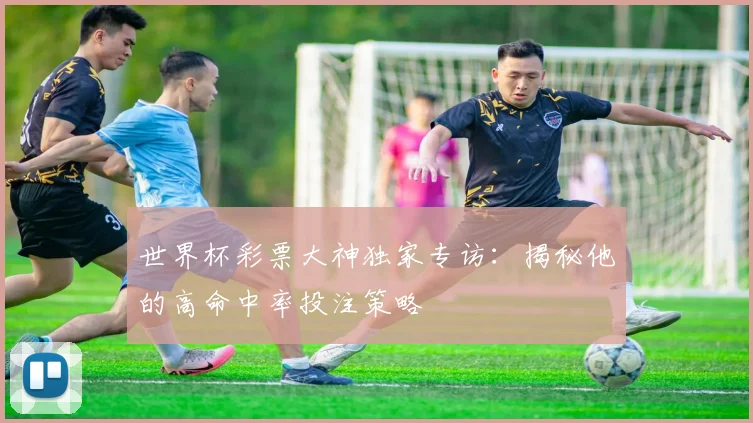 世界杯彩票大神独家专访:揭秘他的高命中率投注策略