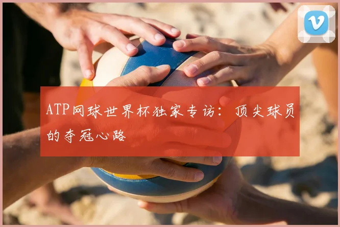 ATP网球世界杯独家专访：顶尖球员的夺冠心路