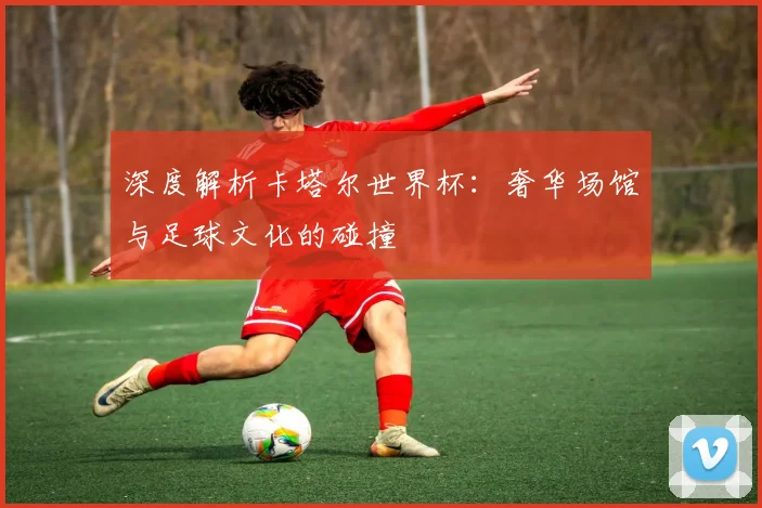 深度解析卡塔尔世界杯：奢华场馆与足球文化的碰撞