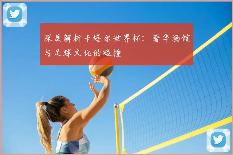 深度解析卡塔尔世界杯：奢华场馆与足球文化的碰撞