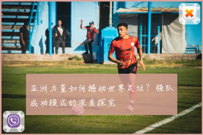 亚洲力量如何撼动世界足坛?强队成功模式的深度探究