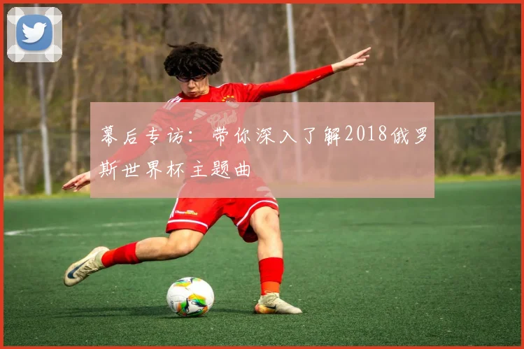 幕后专访：带你深入了解2018俄罗斯世界杯主题曲