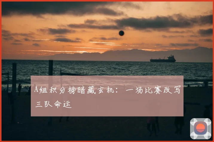 A组积分榜暗藏玄机:一场比赛改写三队命运