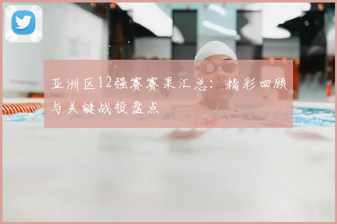 亚洲区12强赛赛果汇总:精彩回顾与关键战役盘点