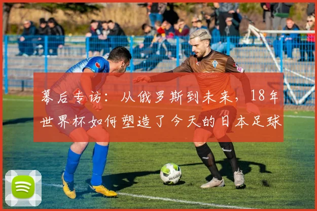 幕后专访：从俄罗斯到未来，18年世界杯如何塑造了今天的日本足球