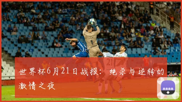 世界杯6月21日战报：绝杀与逆转的激情之夜