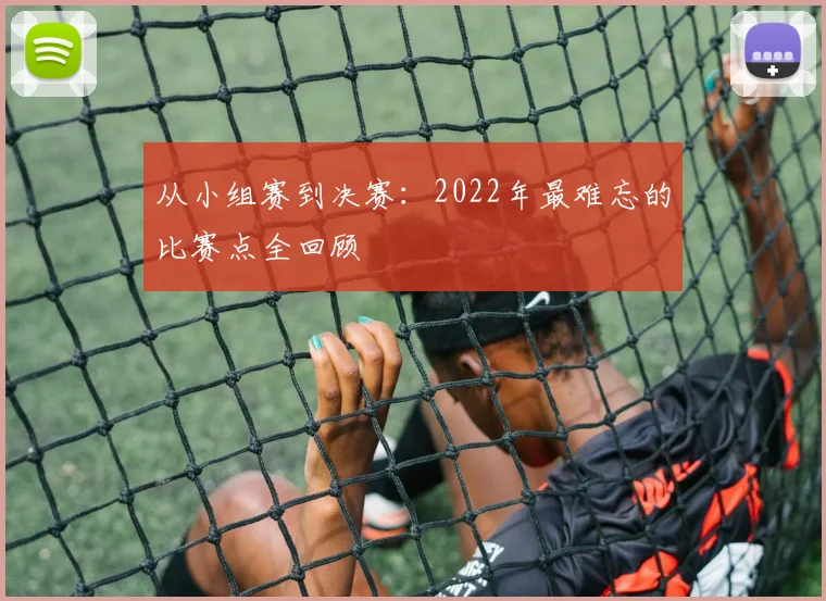 从小组赛到决赛:2022年最难忘的比赛点全回顾