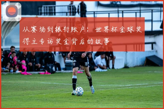 从赛场到银行账户:世界杯金球奖得主专访奖金背后的故事