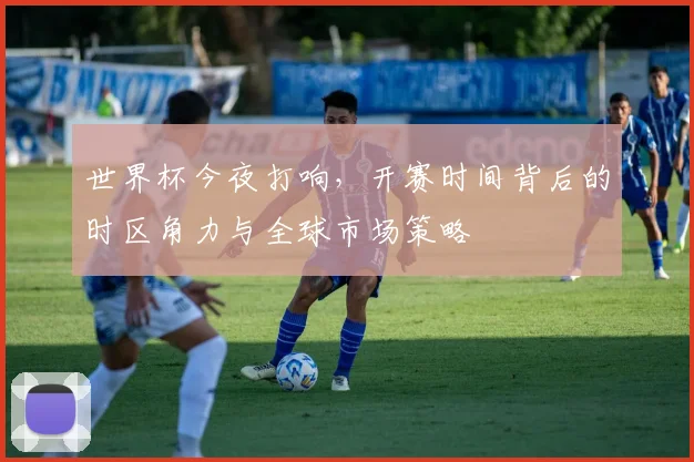 世界杯今夜打响,开赛时间背后的时区角力与全球市场策略