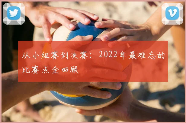 从小组赛到决赛:2022年最难忘的比赛点全回顾